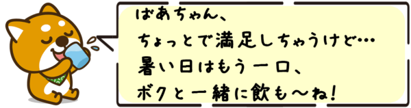 ばあちゃん、ちょっとで満足しちゃうけど… 暑い日はもう一口、ボクと一緒に飲も〜ね！