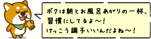 ボクは朝とお風呂あがりの一杯、習慣にしてるよ〜！けっこう調子いいんだよね〜！