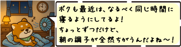 ボクも最近は、なるべく同じ時間に寝るようにしてるよ〜！ちょっとずつだけど、朝の調子が全然ちがうんだよね〜！