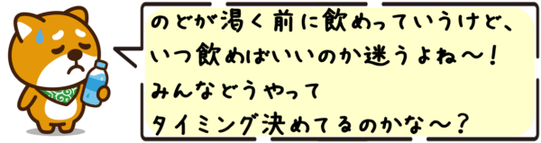 のどが渇く前に飲めっていうけど、いつ飲めばいいのか迷うよね〜！みんなどうやってタイミング決めてるのかな〜？